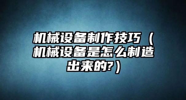 機(jī)械設(shè)備制作技巧（機(jī)械設(shè)備是怎么制造出來的?）