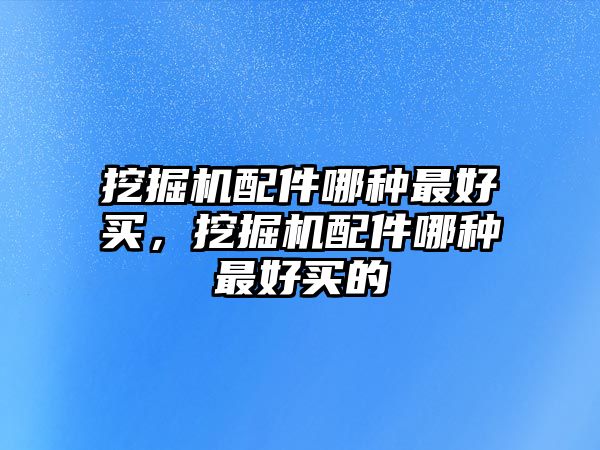 挖掘機配件哪種最好買，挖掘機配件哪種最好買的