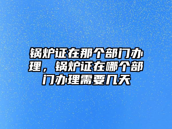 鍋爐證在那個(gè)部門辦理，鍋爐證在哪個(gè)部門辦理需要幾天