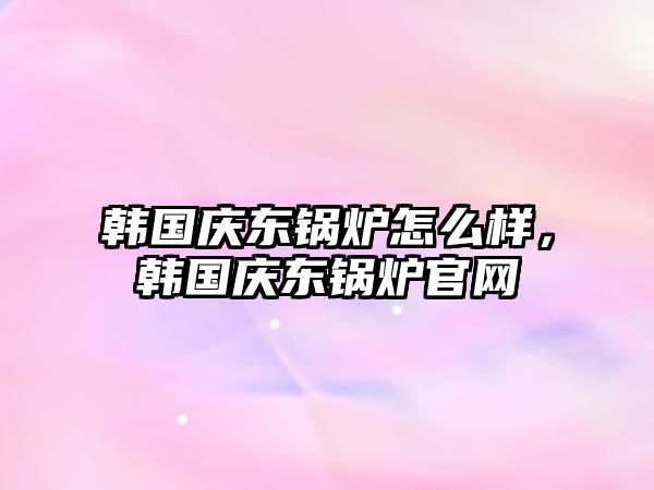 韓國慶東鍋爐怎么樣，韓國慶東鍋爐官網