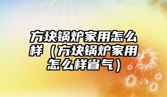 方塊鍋爐家用怎么樣（方塊鍋爐家用怎么樣省氣）