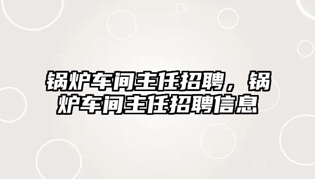 鍋爐車間主任招聘，鍋爐車間主任招聘信息