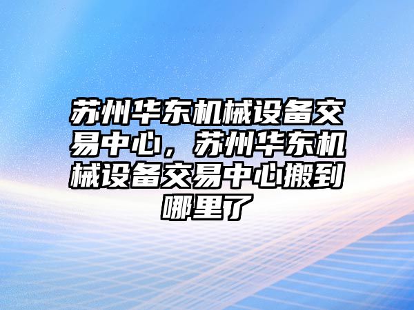 蘇州華東機(jī)械設(shè)備交易中心，蘇州華東機(jī)械設(shè)備交易中心搬到哪里了