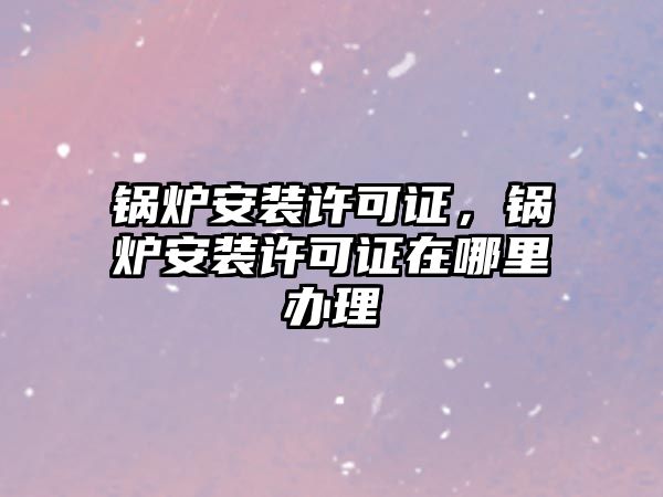 鍋爐安裝許可證，鍋爐安裝許可證在哪里辦理