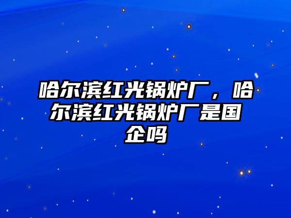 哈爾濱紅光鍋爐廠(chǎng)，哈爾濱紅光鍋爐廠(chǎng)是國(guó)企嗎