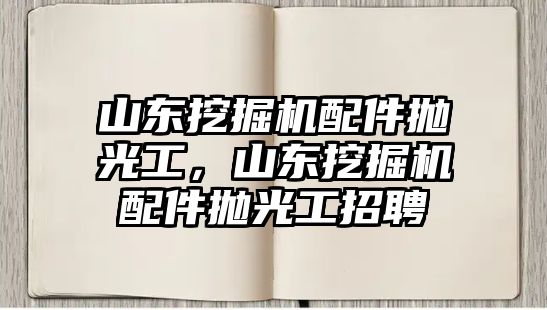 山東挖掘機配件拋光工，山東挖掘機配件拋光工招聘