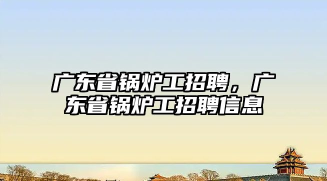 廣東省鍋爐工招聘，廣東省鍋爐工招聘信息