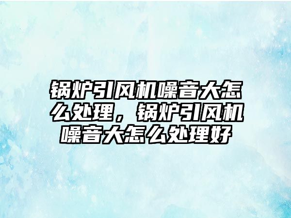 鍋爐引風機噪音大怎么處理，鍋爐引風機噪音大怎么處理好