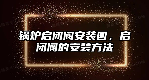 鍋爐啟閉閥安裝圖，啟閉閥的安裝方法