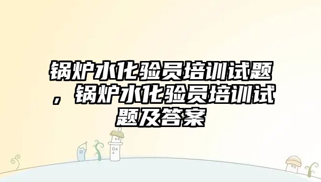 鍋爐水化驗員培訓(xùn)試題，鍋爐水化驗員培訓(xùn)試題及答案