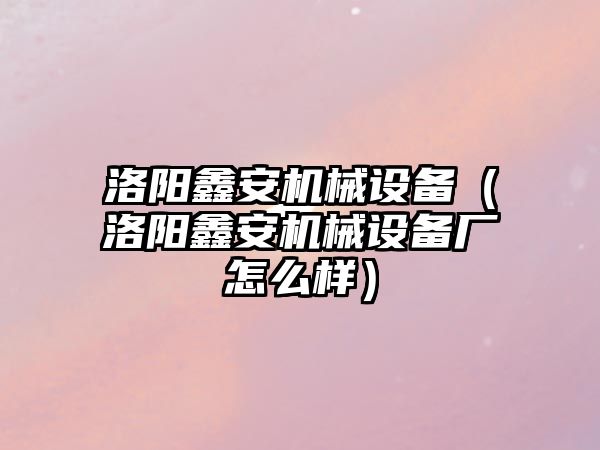 洛陽鑫安機械設備（洛陽鑫安機械設備廠怎么樣）