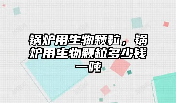 鍋爐用生物顆粒，鍋爐用生物顆粒多少錢一噸