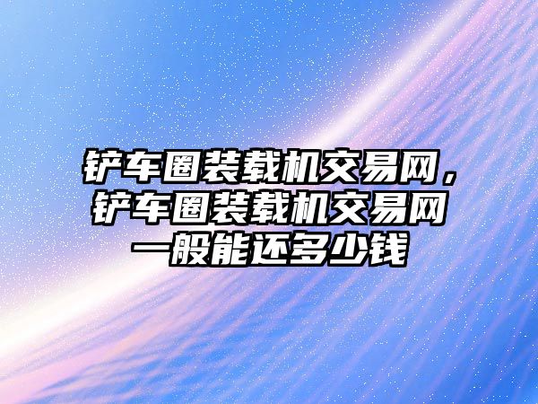 鏟車圈裝載機交易網，鏟車圈裝載機交易網一般能還多少錢