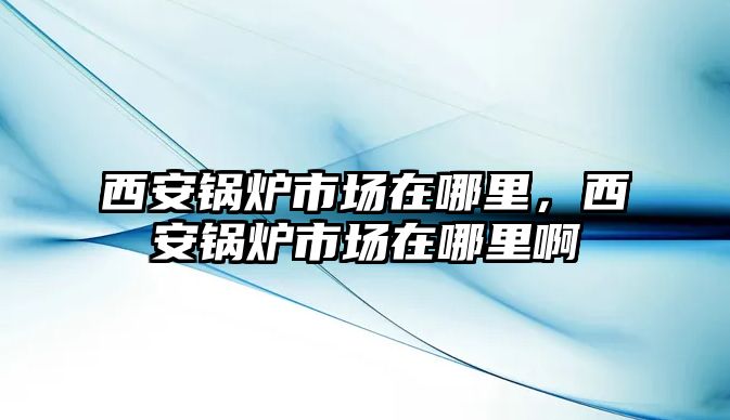 西安鍋爐市場在哪里，西安鍋爐市場在哪里啊