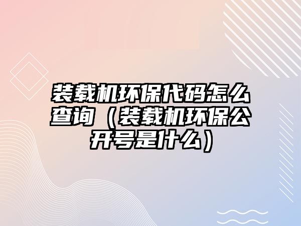 裝載機環保代碼怎么查詢（裝載機環保公開號是什么）