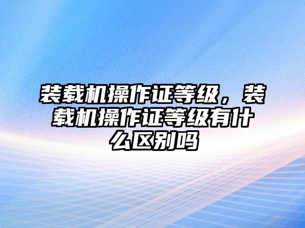 裝載機操作證等級，裝載機操作證等級有什么區別嗎