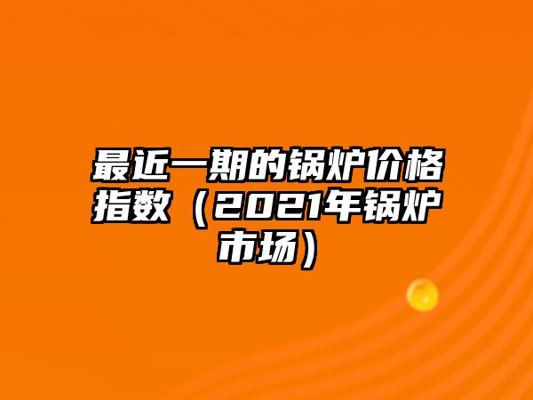 最近一期的鍋爐價格指數（2021年鍋爐市場）