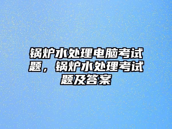 鍋爐水處理電腦考試題，鍋爐水處理考試題及答案