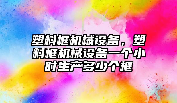 塑料框機械設備，塑料框機械設備一個小時生產多少個框