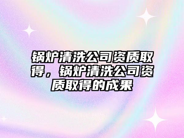 鍋爐清洗公司資質(zhì)取得，鍋爐清洗公司資質(zhì)取得的成果