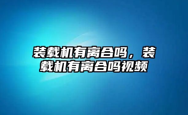 裝載機有離合嗎，裝載機有離合嗎視頻