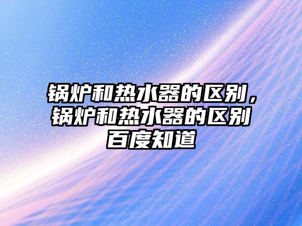 鍋爐和熱水器的區別，鍋爐和熱水器的區別百度知道