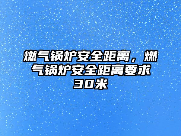 燃氣鍋爐安全距離，燃氣鍋爐安全距離要求30米