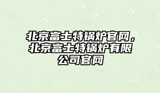 北京富士特鍋爐官網，北京富士特鍋爐有限公司官網