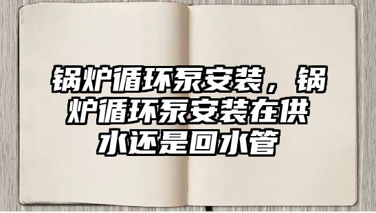 鍋爐循環泵安裝，鍋爐循環泵安裝在供水還是回水管