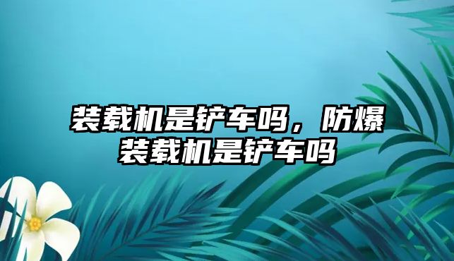 裝載機是鏟車嗎，防爆裝載機是鏟車嗎