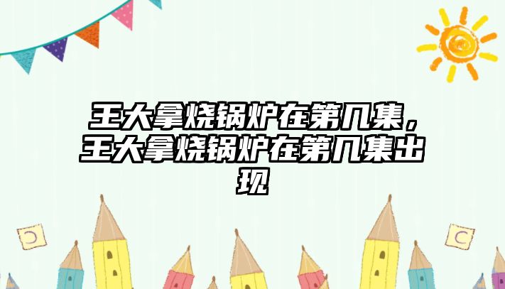 王大拿燒鍋爐在第幾集，王大拿燒鍋爐在第幾集出現