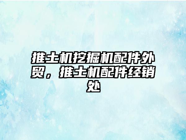 推土機挖掘機配件外貿，推土機配件經銷處