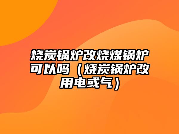 燒炭鍋爐改燒煤鍋爐可以嗎（燒炭鍋爐改用電或氣）