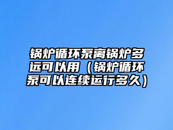 鍋爐循環泵離鍋爐多遠可以用（鍋爐循環泵可以連續運行多久）