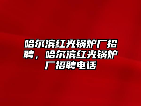 哈爾濱紅光鍋爐廠招聘，哈爾濱紅光鍋爐廠招聘電話