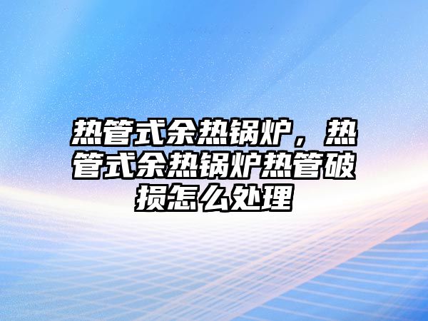 熱管式余熱鍋爐，熱管式余熱鍋爐熱管破損怎么處理