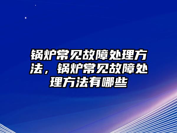 鍋爐常見故障處理方法，鍋爐常見故障處理方法有哪些