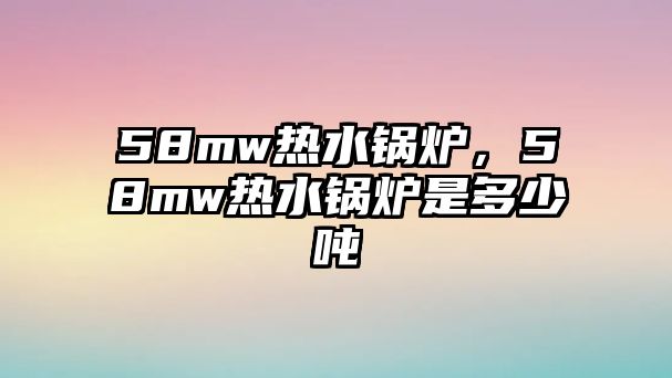 58mw熱水鍋爐，58mw熱水鍋爐是多少噸