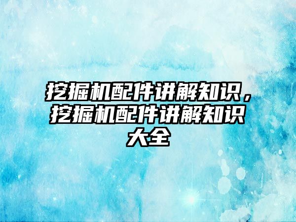 挖掘機配件講解知識，挖掘機配件講解知識大全