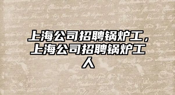 上海公司招聘鍋爐工，上海公司招聘鍋爐工人