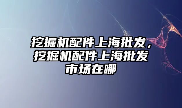 挖掘機配件上海批發，挖掘機配件上海批發市場在哪