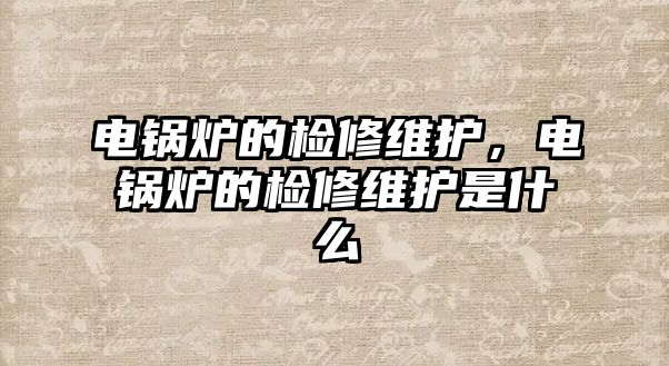 電鍋爐的檢修維護，電鍋爐的檢修維護是什么