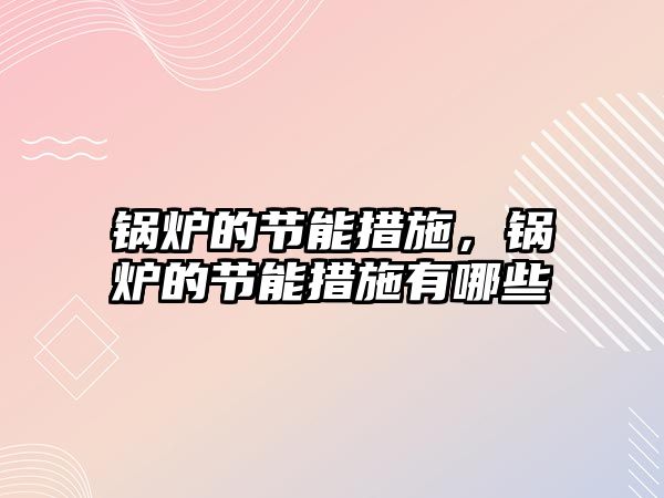 鍋爐的節能措施，鍋爐的節能措施有哪些