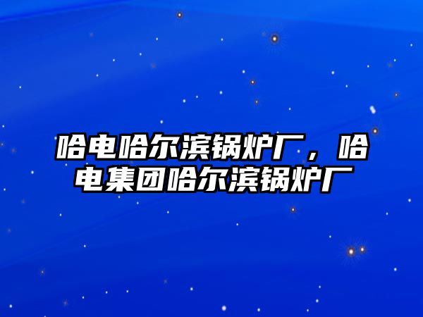 哈電哈爾濱鍋爐廠，哈電集團(tuán)哈爾濱鍋爐廠