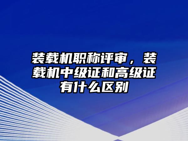 裝載機職稱評審，裝載機中級證和高級證有什么區別