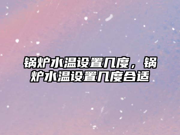 鍋爐水溫設置幾度，鍋爐水溫設置幾度合適