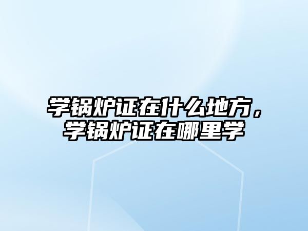 學鍋爐證在什么地方，學鍋爐證在哪里學