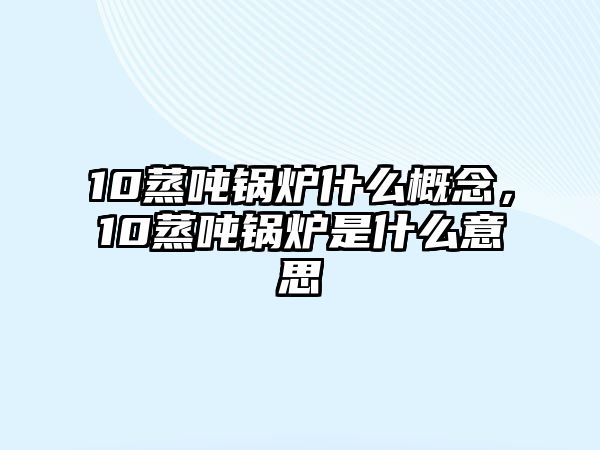 10蒸噸鍋爐什么概念，10蒸噸鍋爐是什么意思