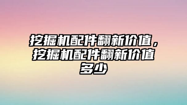 挖掘機配件翻新價值，挖掘機配件翻新價值多少