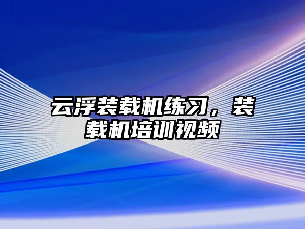 云浮裝載機練習，裝載機培訓視頻